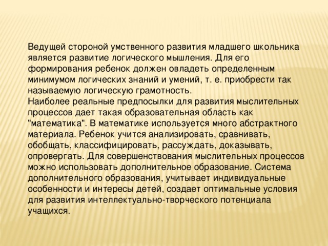 Ведущей стороной умственного развития младшего школьника является развитие логического мышления. Для его формирования ребенок должен овладеть определенным минимумом логических знаний и умений, т. е. приобрести так называемую логическую грамотность. Наиболее реальные предпосылки для развития мыслительных процессов дает такая образовательная область как 