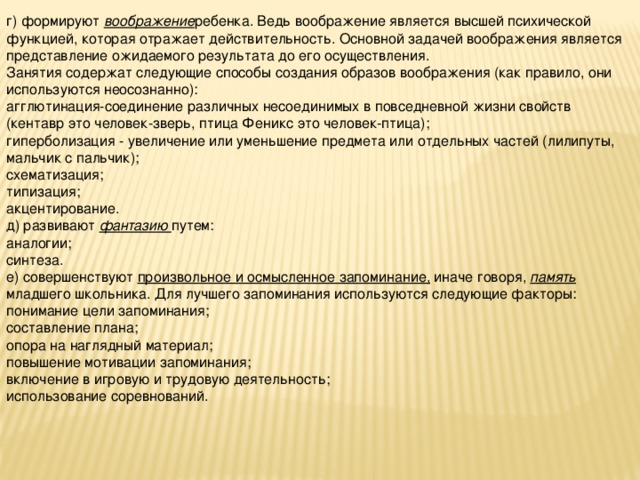 г) формируют воображение ребенка. Ведь воображение является высшей психической функцией, которая отражает действительность. Основной задачей воображения является представление ожидаемого результата до его осуществления. Занятия содержат следующие способы создания образов воображения (как правило, они используются неосознанно): агглютинация-соединение различных несоединимых в повседневной жизни свойств (кентавр это человек-зверь, птица Феникс это человек-птица); гиперболизация - увеличение или уменьшение предмета или отдельных частей (лилипуты, мальчик с пальчик); схематизация; типизация; акцентирование. д) развивают фантазию путем: аналогии; синтеза. е) совершенствуют произвольное и осмысленное запоминание, иначе говоря, память младшего школьника. Для лучшего запоминания используются следующие факторы: понимание цели запоминания; составление плана; опора на наглядный материал; повышение мотивации запоминания; включение в игровую и трудовую деятельность; использование соревнований.