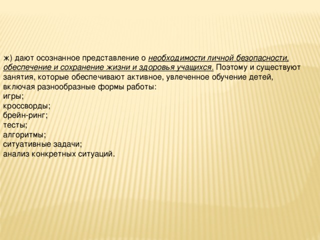 ж) дают осознанное представление о необходимости личной безопасности, обеспечение и сохранение жизни и здоровья учащихся. Поэтому и существуют занятия, которые обеспечивают активное, увлеченное обучение детей, включая разнообразные формы работы: игры; кроссворды; брейн-ринг; тесты; алгоритмы; ситуативные задачи; анализ конкретных ситуаций.