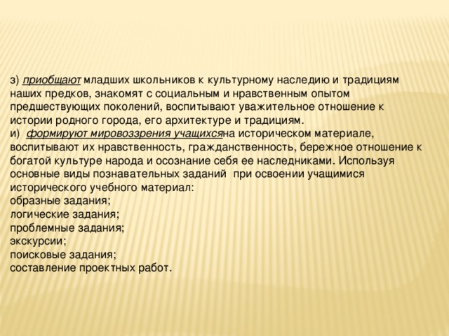 з) приобщают младших школьников к культурному наследию и традициям наших предков, знакомят с социальным и нравственным опытом предшествующих поколений, воспитывают уважительное отношение к   истории родного города, его архитектуре и традициям. и)  формируют мировоззрения учащихся на историческом материале, воспитывают их нравственность, гражданственность, бережное отношение к богатой культуре народа и осознание себя ее наследниками. Используя основные виды познавательных заданий  при освоении учащимися исторического учебного материал: образные задания; логические задания; проблемные задания; экскурсии; поисковые задания; составление проектных работ.