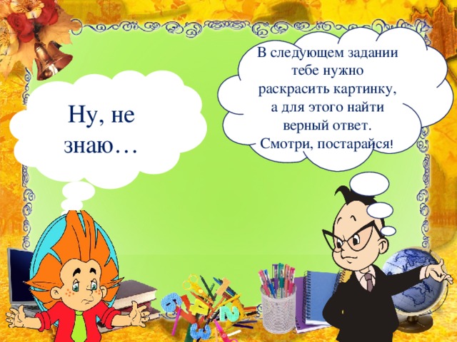 В следующем задании тебе нужно раскрасить картинку, а для этого найти верный ответ. Смотри, постарайся ! Ну, не знаю…