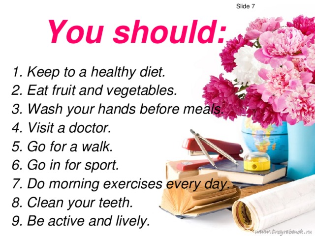 Slide 7 You should :   1. Keep to a healthy diet.  2. Eat fruit and vegetables.  3. Wash your hands before meals.  4. Visit a doctor.  5. Go for a walk.  6. Go in for sport.  7. Do morning exercises every day.  8. Clean your teeth.  9. Be active and lively.