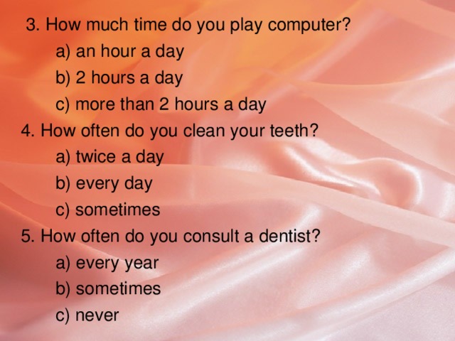 3. How much time do you play computer?  а) an hour a day   b) 2 hours a day  c) more than 2 hours a day  4. How often do you clean your teeth?  a) twice a day  b) every day  c) sometimes  5. How often do you consult a dentist?  a) every year  b) sometimes  c) never