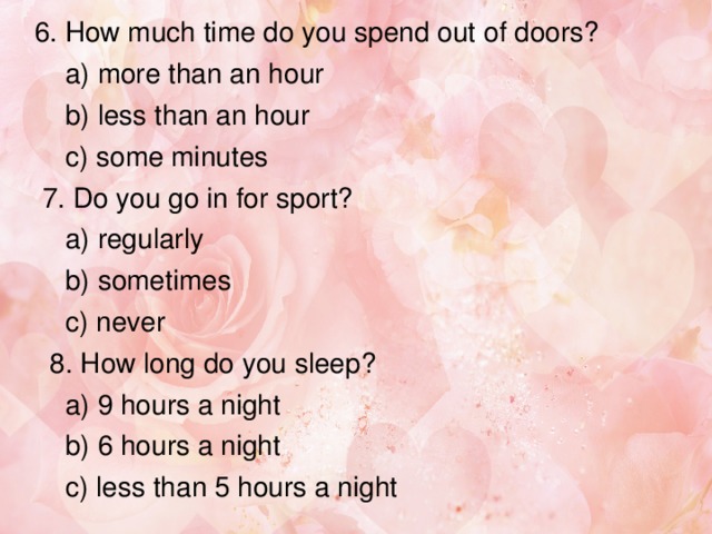 6. How much time do you spend out of doors?  a) more than an hour  b) less than an hour  c) some minutes  7. Do you go in for sport?  a) regularly  b) sometimes  c) never  8. How long do you sleep?  a) 9 hours a night  b) 6 hours a night  c) less than 5 hours a night