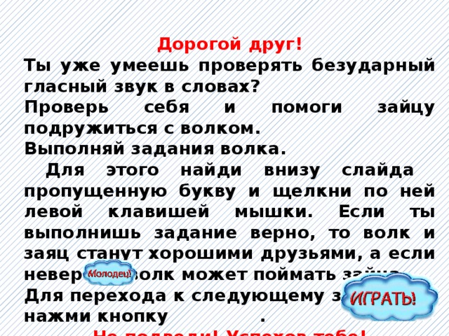 Дорогой друг! Ты уже умеешь проверять безударный гласный звук в словах? Проверь себя и помоги зайцу подружиться с волком. Выполняй задания волка.  Для этого найди внизу слайда пропущенную букву и щелкни по ней левой клавишей мышки. Если ты выполнишь задание верно, то волк и заяц станут хорошими друзьями, а если неверно – волк может поймать зайца. Для перехода к следующему заданию – нажми кнопку . Не подведи! Успехов тебе!