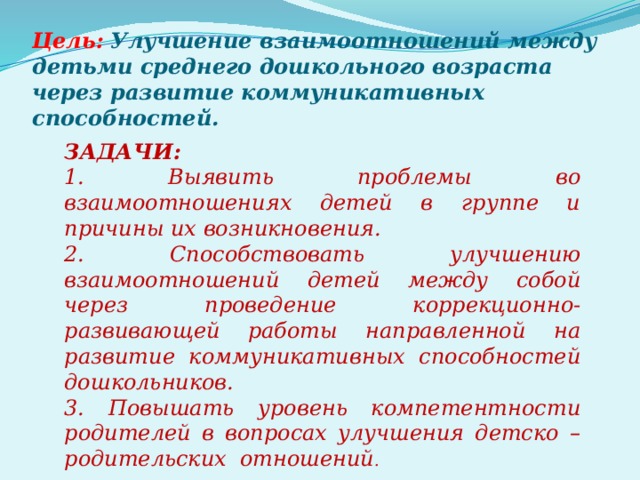 Цель:  Улучшение взаимоотношений между детьми среднего дошкольного возраста через развитие коммуникативных способностей. ЗАДАЧИ: 1. Выявить проблемы во взаимоотношениях детей в группе и причины их возникновения. 2. Способствовать улучшению взаимоотношений детей между собой через проведение коррекционно-развивающей работы направленной на развитие коммуникативных способностей дошкольников. 3. Повышать уровень компетентности родителей в вопросах улучшения детско – родительских отношений .