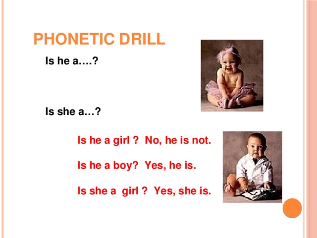 PHONETIC DRILL Is he a….?    Is she a…? Is he a girl ? No, he is not.  Is he a boy? Yes, he is.  Is she a girl ? Yes, she is.