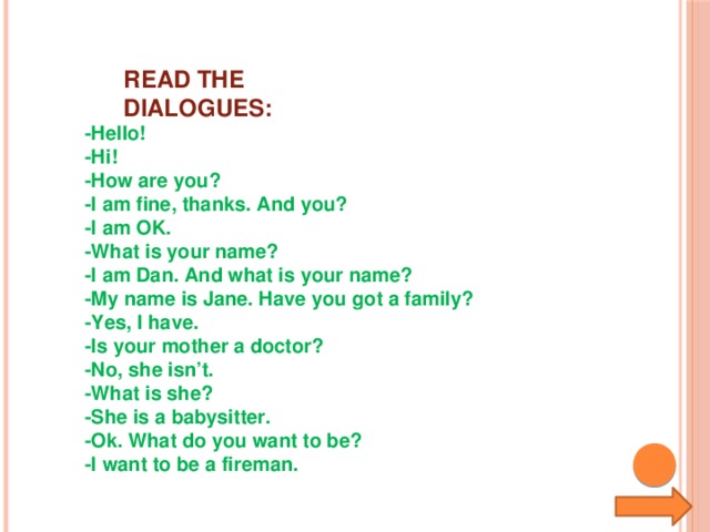 READ THE DIALOGUES: -Hello! -Hi! -How are you? -I am fine, thanks. And you? -I am OK. -What is your name? -I am Dan. And what is your name? -My name is Jane. Have you got a family? -Yes, I have. -Is your mother a doctor? -No, she isn’t. -What is she? -She is a babysitter. -Ok. What do you want to be? -I want to be a fireman.