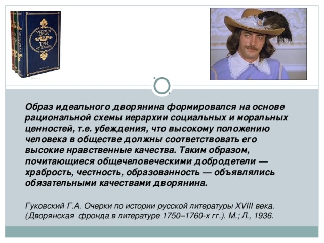 Образ идеального дворянина формировался на основе рациональной схемы иерархии социальных и моральных ценностей, т.е. убеждения, что высокому положению человека в обществе должны соответствовать его высокие нравственные качества. Таким образом, почитающиеся общечеловеческими добродетели — храбрость, честность, образованность — объявлялись обязательными качествами дворянина.   Гуковский Г.А. Очерки по истории русской литературы XVIII века. (Дворянская  фронда в литературе 1750–1760-х гг.). М.; Л., 1936.