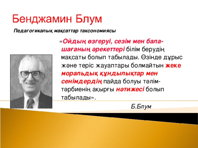 Педагогикалық мақсаттар таксономиясы  « Ойдың өзгеруі, сезім мен бала-шағаның әрекеттері білім берудің мақсаты болып табылады. Өзінде дұрыс және теріс жауаптары болмайтын жеке  моральдық құндылықтар мен сенімдердің пайда болуы тәлім-тәрбиенің ақырғы нәтижесі  болып табылады».  Б.Блум