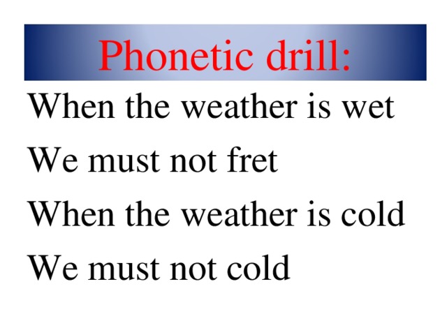 Phonetic drill: When the weather is wet We must not fret When the weather is cold We must not cold