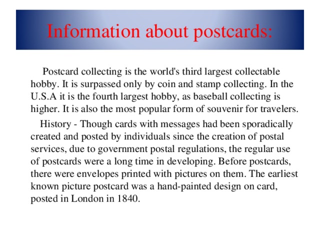 Information about postcards:  Postcard collecting is the world's third largest collectable hobby. It is surpassed only by coin and stamp collecting. In the U.S.A it is the fourth largest hobby, as baseball collecting is higher. It is also the most popular form of souvenir for travelers.   History - Though cards with messages had been sporadically created and posted by individuals since the creation of postal services, due to government postal regulations, the regular use of postcards were a long time in developing. Before postcards, there were envelopes printed with pictures on them. The earliest known picture postcard was a hand-painted design on card, posted in London in 1840.