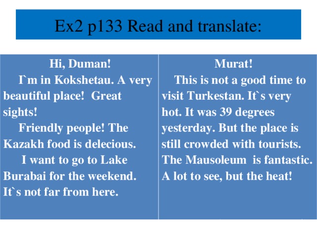 Ex2 p133 Read and translate:    Hi, Duman!  I`m in Kokshetau. A very beautiful place! Great sights!  Friendly people! The Kazakh food is delecious.  I want to go to Lake Burabai for the weekend. It`s not far from here.   Bye! Jannet  Murat!  This is not a good time to visit Turkestan. It`s very hot. It was 39 degrees yesterday. But the place is still crowded with tourists. The Mausoleum is fantastic. A lot to see, but the heat!    See you soon! Alia