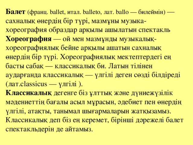 Балет (франц. ballet, итал. balleto, лат. ballo — билеймін) — сахналық өнердің бір түрі, мазмұны музыка-хореография образдар арқылы ашылатын спектакль Хореография — ой мен мазмұнды музыкалық-хореографиялық бейне арқылы ашатын сахналық өнердің бір түрі. Хореографиялық мектептердегі ең басты сабақ — классикалық би. Латын тілінен аударғанда классикалық — үлгілі деген сөзді білдіреді (лат.classicus — үлгілі ). Классикалық дегенге біз ұлттық және дүниежүзілік мәдениеттің бағалы асыл мұрасын, әдебиет пен өнердің үлгілі, атақты, танымал шығармаларын жатқызамыз. Классикалық деп біз ең керемет, бірінші дәрежелі балет спектакльдерін де айтамыз.