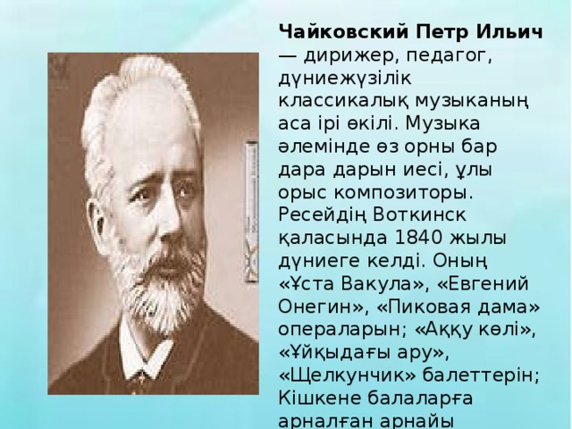 Чайковский Петр Ильич — дирижер, педагог, дүниежүзілік классикалық музыканың аса ірі өкілі. Музыка әлемінде өз орны бар дара дарын иесі, ұлы орыс композиторы. Ресейдің Воткинск қаласында 1840 жылы дүниеге келді. Оның «Ұста Вакула», «Евгений Онегин», «Пиковая дама» операларын; «Аққу көлі», «Ұйқыдағы ару», «Щелкунчик» балеттерін; Кішкене балаларға арналған арнайы «Балалар альбомы», «Жыл мезгілдері» атты музыкалық жинақтарын жазған.