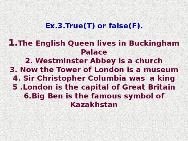 Ex.3.True(T) or false(F). The English Queen lives in Buckingham Palace 2. Westminster Abbey is  a church 3. Now the Tower of London is  a museum 4. Sir Christopher Columbia was  a king 5 .London is the capital of Great Britain 6.Big Ben is the famous symbol of Kazakhstan