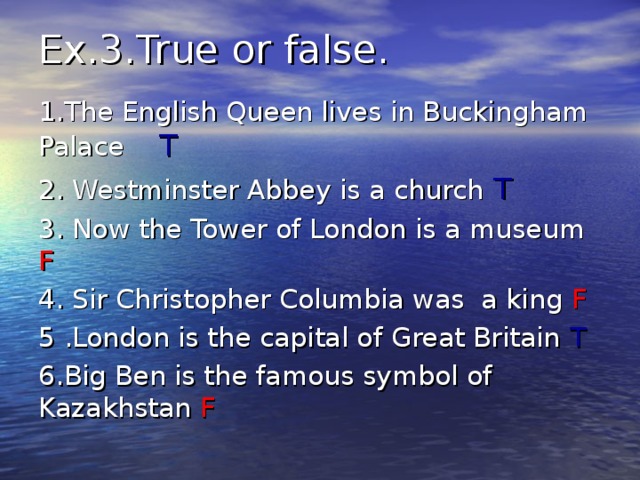 Ex.3.True or false.   1. The English Queen lives in Buckingham Palace  T 2. Westminster Abbey is a church T 3. Now the Tower of London is a museum F 4. Sir Christopher Columbia was a king F 5 .London is the capital of Great Britain T 6.Big Ben is the famous symbol of Kazakhstan F