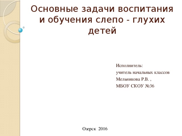 Основные задачи воспитания и обучения слепо - глухих детей Исполнитель: учитель начальных классов Мельникова Р.В. , МБОУ СКОУ №36 Озерск 2016