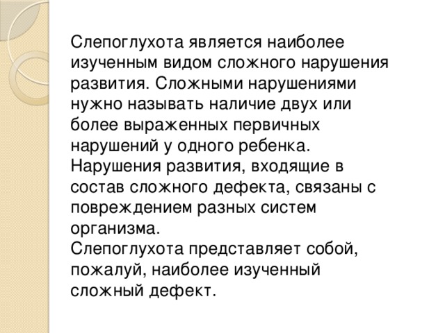 Слепоглухота является наиболее изученным видом сложного нарушения развития. Сложными нарушениями нужно называть наличие двух или более выраженных первичных нарушений у одного ребенка. Нарушения развития, входящие в состав сложного дефекта, связаны с повреждением разных систем организма.  Слепоглухота представляет собой, пожалуй, наиболее изученный сложный дефект.