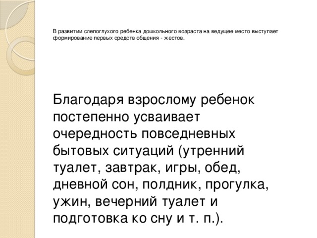 В развитии слепоглухого ребенка дошкольного возраста на ведущее место выступает формирование первых средств общения - жестов.    Благодаря взрослому ребенок постепенно усваивает очередность повседневных бытовых ситуаций (утренний туалет, завтрак, игры, обед, дневной сон, полдник, прогулка, ужин, вечерний туалет и подготовка ко сну и т. п.). 