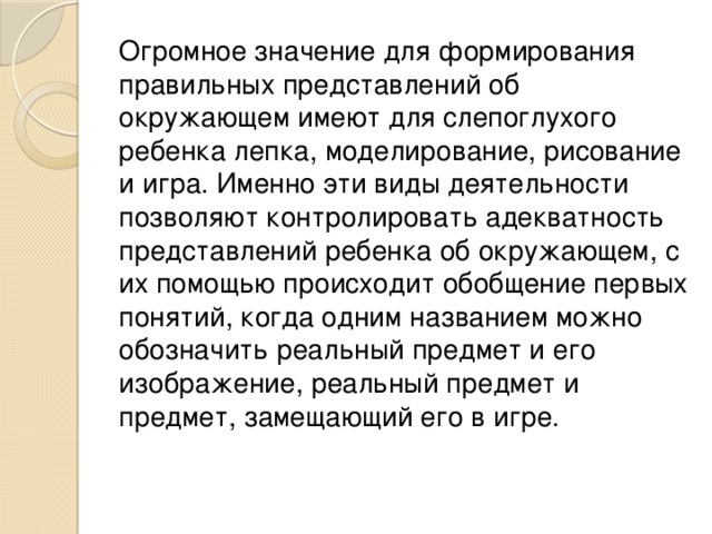 Огромное значение для формирования правильных представлений об окружающем имеют для слепоглухого ребенка лепка, моделирование, рисование и игра. Именно эти виды деятельности позволяют контролировать адекватность представлений ребенка об окружающем, с их помощью происходит обобщение первых понятий, когда одним названием можно обозначить реальный предмет и его изображение, реальный предмет и предмет, замещающий его в игре.