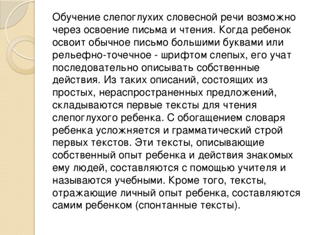 Обучение слепоглухих словесной речи возможно через освоение письма и чтения. Когда ребенок освоит обычное письмо большими буквами или рельефно-точечное - шрифтом слепых, его учат последовательно описывать собственные действия. Из таких описаний, состоящих из простых, нераспространенных предложений, складываются первые тексты для чтения слепоглухого ребенка. С обогащением словаря ребенка усложняется и грамматический строй первых текстов. Эти тексты, описывающие собственный опыт ребенка и действия знакомых ему людей, составляются с помощью учителя и называются учебными. Кроме того, тексты, отражающие личный опыт ребенка, составляются самим ребенком (спонтанные тексты). 