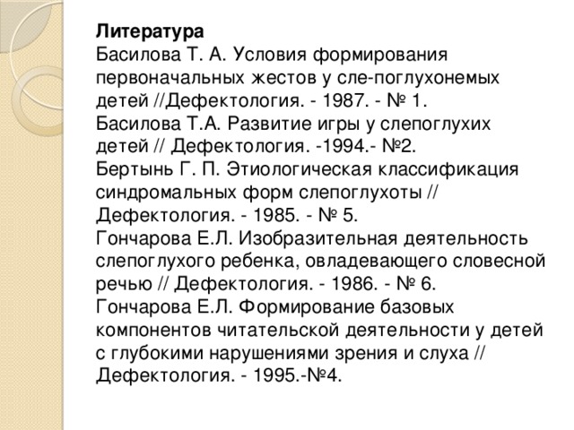 Литература  Басилова Т. А. Условия формирования первоначальных жестов у сле-поглухонемых детей //Дефектология. - 1987. - № 1.  Басилова Т.А. Развитие игры у слепоглухих детей // Дефектология. -1994.- №2.  Бертынь Г. П. Этиологическая классификация синдромальных форм слепоглухоты // Дефектология. - 1985. - № 5.  Гончарова Е.Л. Изобразительная деятельность слепоглухого ребенка, овладевающего словесной речью // Дефектология. - 1986. - № 6.  Гончарова Е.Л. Формирование базовых компонентов читательской деятельности у детей с глубокими нарушениями зрения и слуха // Дефектология. - 1995.-№4.