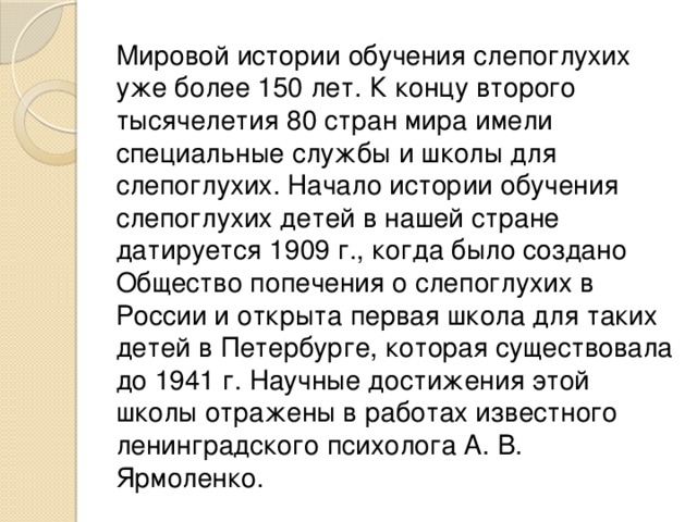 Мировой истории обучения слепоглухих уже более 150 лет. К концу второго тысячелетия 80 стран мира имели специальные службы и школы для слепоглухих. Начало истории обучения слепоглухих детей в нашей стране датируется 1909 г., когда было создано Общество попечения о слепоглухих в России и открыта первая школа для таких детей в Петербурге, которая существовала до 1941 г. Научные достижения этой школы отражены в работах известного ленинградского психолога А. В. Ярмоленко. 