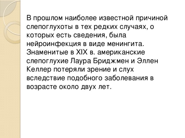 В прошлом наиболее известной причиной слепоглухоты в тех редких случаях, о которых есть сведения, была нейроинфекция в виде менингита. Знаменитые в XIX в. американские слепоглухие Лаура Бриджмен и Эллен Келлер потеряли зрение и слух вследствие подобного заболевания в возрасте около двух лет.