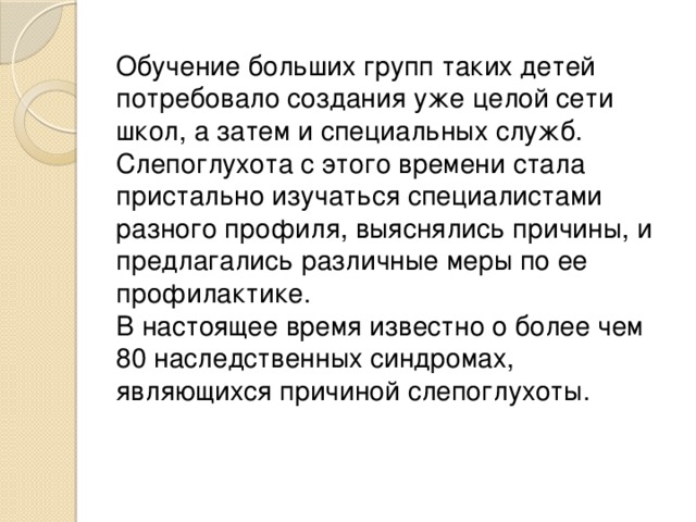 Обучение больших групп таких детей потребовало создания уже целой сети школ, а затем и специальных служб. Слепоглухота с этого времени стала пристально изучаться специалистами разного профиля, выяснялись причины, и предлагались различные меры по ее профилактике.  В настоящее время известно о более чем 80 наследственных синдромах, являющихся причиной слепоглухоты. 