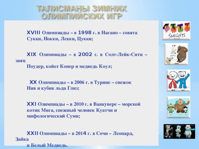 XVIII Олимпиады – в 1998 г. в Нагано – совята Сукки, Нокки, Лекки, Цукки;    XIX Олимпиады – в 2002 г. в Солт-Лейк-Сити – заяц Поудер, койот Копер и медведь Коул;     XX Олимпиады – в 2006 г. в Турине – снежок Нив и кубик льда Глиз;    XXI Олимпиады – в 2010 г. в Ванкувере – морской котик Мига, снежный человек Куатчи и мифологический Суми;    XXII Олимпиады – в 201 4 г. в Сочи – Леопард, Зайка и Белый Медведь. XVIII Олимпиады – в 1998 г. в Нагано – совята Сукки, Нокки, Лекки, Цукки; XIX Олимпиады – в 2002 г. в Солт-Лейк-Сити – заяц Поудер, койот Копер и медведь Коул;  XX Олимпиады – в 2006 г. в Турине – снежок Нив и кубик льда Глиз; XXI Олимпиады – в 2010 г. в Ванкувере – морской котик Мига, снежный человек Куатчи и мифологический Суми;     XXII Олимпиады – в 201 4 г. в Сочи – Леопард, Зайка и Белый Медведь.