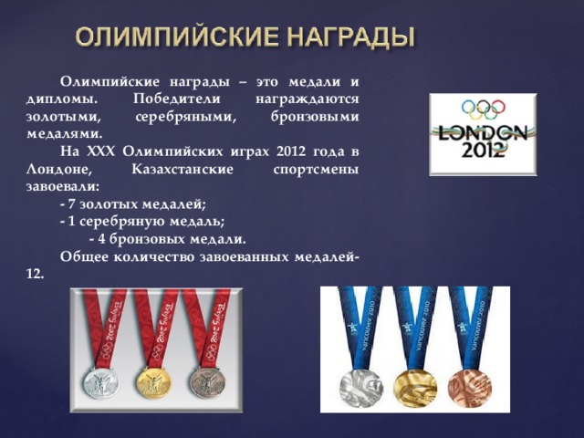 Олимпийские награды – это медали и дипломы. Победители награждаются золотыми, серебряными, бронзовыми медалями. На XXX Олимпийских играх 2012 года в Лондоне, Казахстанские спортсмены завоевали: - 7 золотых медалей; - 1 серебряную медаль;  - 4 бронзовых медали. Общее количество завоеванных медалей-12.