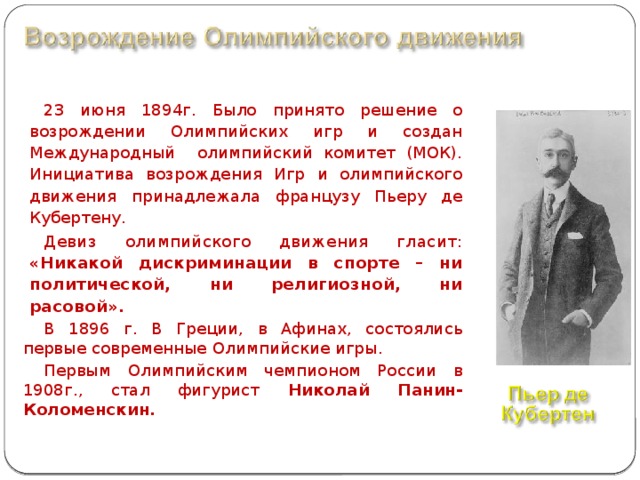 23 июня 1894г. Было принято решение о возрождении Олимпийских игр и создан Международный олимпийский комитет (МОК). Инициатива возрождения Игр и олимпийского движения принадлежала французу Пьеру де Кубертену.  Девиз олимпийского движения гласит: «Никакой дискриминации в спорте – ни политической, ни религиозной, ни расовой».  В 1896 г. В Греции, в Афинах, состоялись первые современные Олимпийские игры. Первым Олимпийским чемпионом России в 1908г., стал фигурист Николай Панин-Коломенскин.