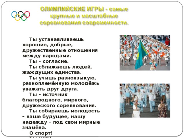 Ты устанавливаешь хорошие, добрые, дружественные отношения между народами. Ты – согласие. Ты сближаешь людей, жаждущих единства. Ты учишь разноязыкую, разноплемённую молодёжь уважать друг друга. Ты – источник благородного, мирного, дружеского соревнования. Ты собираешь молодость – наше будущее, нашу надежду – под свои мирные знамёна. О спорт! Ты мир!