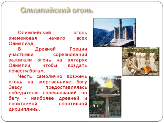 Олимпийский огонь знаменовал начало всех Олимпиад. В Древней Греции участники соревнований зажигали огонь на алтарях Олимпии, чтобы воздать почести богам. Честь самолично возжечь огонь на жертвеннике богу Зевсу предоставлялась победителю соревнований по бегу - наиболее древней и почитаемой спортивной дисциплины.