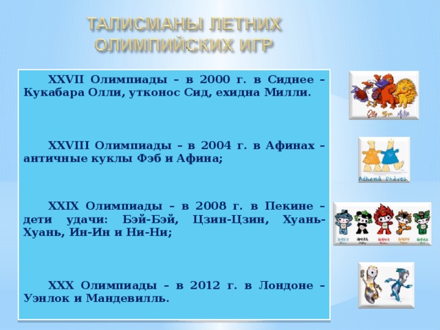 XXVII Олимпиады – в 2000 г. в Сиднее – Кукабара Олли, утконос Сид, ехидна Милли.    XXVIII Олимпиады – в 2004 г. в Афинах – античные куклы Фэб и Афина;    XXIX Олимпиады – в 2008 г. в Пекине – дети удачи: Бэй-Бэй, Цзин-Цзин, Хуань-Хуань, Ин-Ин и Ни-Ни;    XXX Олимпиады – в 2012 г. в Лондоне – Уэнлок и Мандевилль.