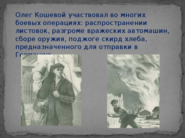 Олег Кошевой участвовал во многих боевых операциях: распространении листовок, разгроме вражеских автомашин, сборе оружия, поджоге скирд хлеба, предназначенного для отправки в Германию.