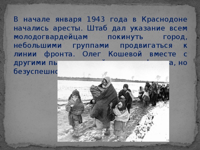 В начале января 1943 года в Краснодоне начались аресты. Штаб дал указание всем молодогвардейцам покинуть город, небольшими группами продвигаться к линии фронта. Олег Кошевой вместе с другими пытался перейти линию фронта, но безуспешно.
