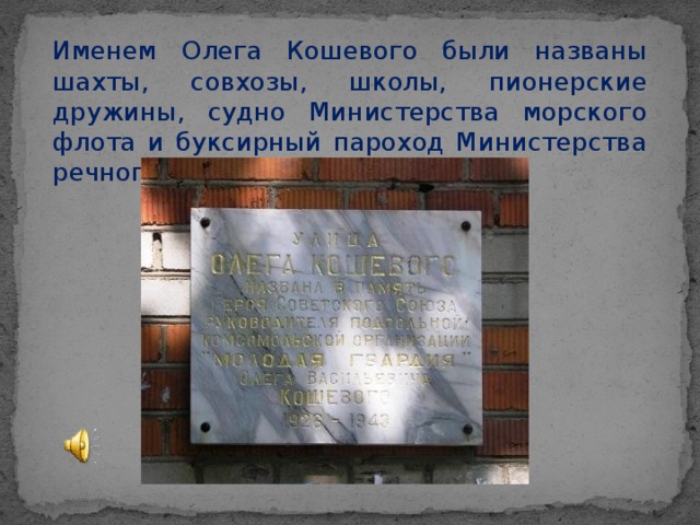 Именем Олега Кошевого были названы шахты, совхозы, школы, пионерские дружины, судно Министерства морского флота и буксирный пароход Министерства речного флота.