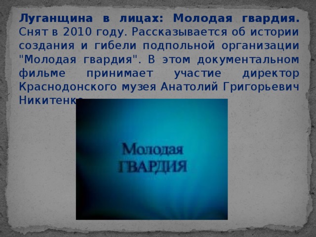 Луганщина в лицах: Молодая гвардия. Снят в 2010 году. Рассказывается об истории создания и гибели подпольной организации 