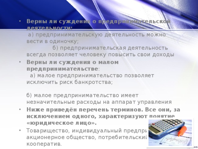 Верны ли суждения о предпринимательской деятельности: а) предпринимательскую деятельность можно вести в одиночку; б) предпринимательская деятельность всегда позволяет человеку повысить свои доходы Верны ли суждения о малом предпринимательстве : а) малое предпринимательство позволяет исключить риск банкротства; б) малое предпринимательство имеет незначительные расходы на аппарат управления Ниже приведён перечень терминов. Все они, за исключением одного, характеризуют понятие «юридическое лицо». Товарищество, индивидуальный предприниматель, акционерное общество, потребительский кооператив.