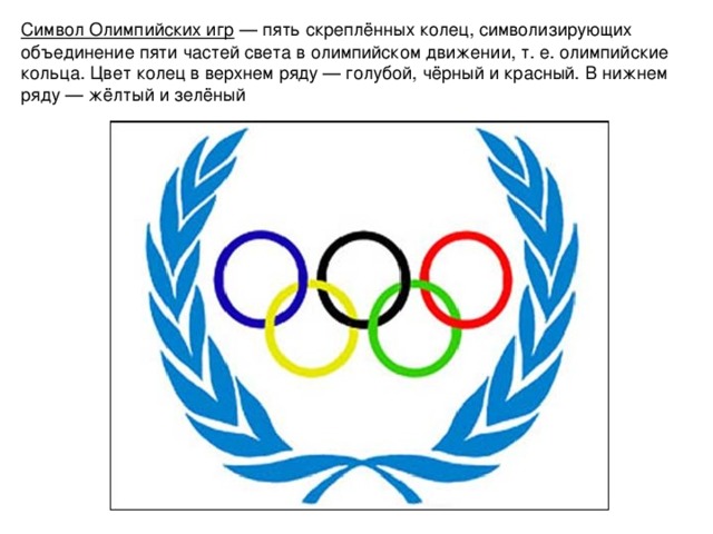 Символ Олимпийских игр  — пять скреплённых колец, символизирующих объединение пяти частей света в олимпийском движении, т. е. олимпийские кольца. Цвет колец в верхнем ряду — голубой, чёрный и красный. В нижнем ряду — жёлтый и зелёный       