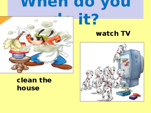 When do you do it? watch TV clean the house