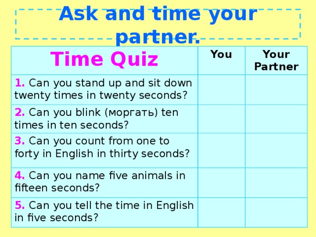 Ask and time your partner. Time Quiz You 1. Can you stand up and sit down twenty times in twenty seconds? Your Partner 2. Can you blink ( моргать ) ten times in ten seconds? 3. Can you count from one to forty in English in thirty seconds? 4. Can you name five animals in fifteen seconds? 5. Can you tell the time in English in five seconds?