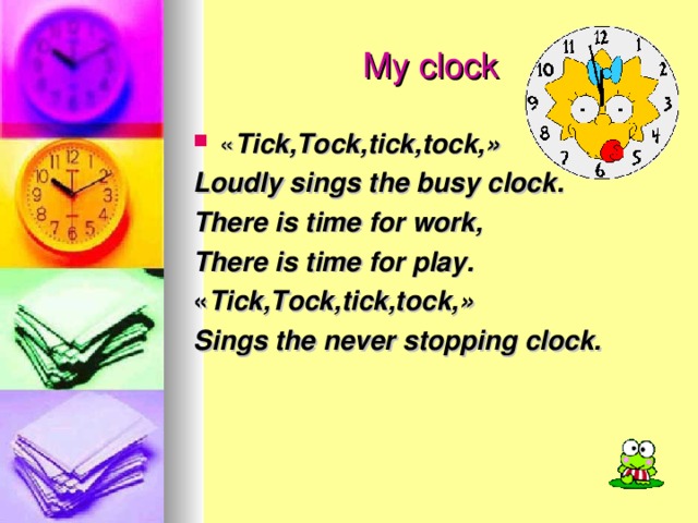 My clock « Tick,Tock,tick,tock, » Loudly sings the busy clock. There is time for work, There is time for play. « Tick,Tock,tick,tock, » Sings the never stopping clock.