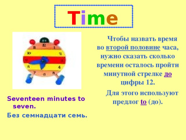 T i m e Чтобы назвать время во второй половине часа, нужно сказать сколько времени осталось пройти минутной стрелке до цифры 12. Для этого используют предлог to (до). Seventeen minutes to seven. Без семнадцати семь.
