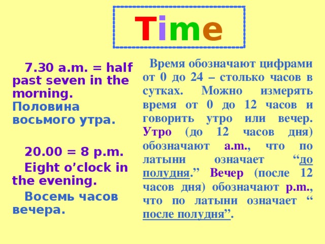 T i m e Время обозначают цифрами от 0 до 24 – столько часов в сутках. Можно измерять время от 0 до 12 часов и говорить утро или вечер. Утро (до 12 часов дня) обозначают a.m. , что по латыни означает “ до полудня . ”  Вечер (после 12 часов дня) обозначают p.m. , что по латыни означает “  после полудня ” . 7.30 a.m. = half past seven in the morning.  Половина восьмого утра.  20.00 = 8 p.m. Eight o’clock in the evening. Восемь часов вечера.