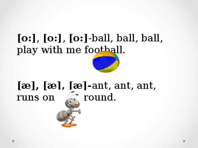 [o:] , [o:] , [o:] -ball, ball, ball, play with me football. [æ], [æ], [æ]- ant, ant, ant, runs on the ground.