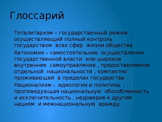 Глоссарий  Тоталитаризм – государственный режим , осуществляющий полный контроль государством всех сфер жизни общества  Автономия – самостоятельное осуществление государственной власти или широкое внутреннее самоуправление , предоставляемое отдельной национальности , компактно проживающей в пределах государства .  Национализм - идеология и политика , проповедующая национальную обособленность и исключительность , недоверие к другим нациям и межнациональную вражду .