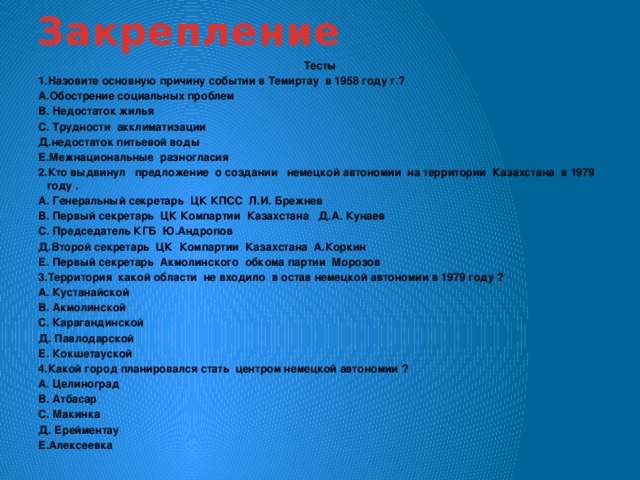 Закрепление Тесты 1.Назовите основную причину событии в Темиртау в 1958 году г.? А.Обострение социальных проблем В. Недостаток жилья С. Трудности акклиматизации Д.недостаток питьевой воды Е.Межнациональные разногласия 2.Кто выдвинул предложение о создании немецкой автономии на территории Казахстана в 1979 году . А. Генеральный секретарь ЦК КПСС Л.И. Брежнев В. Первый секретарь ЦК Компартии Казахстана Д.А. Кунаев С. Председатель КГБ Ю.Андропов Д.Второй секретарь ЦК Компартии Казахстана А.Коркин Е. Первый секретарь Акмолинского обкома партии Морозов 3.Территория какой области не входило в остав немецкой автономии в 1979 году ? А. Кустанайской В. Акмолинской С. Карагандинской Д. Павлодарской Е. Кокшетауской 4.Какой город планировался стать центром немецкой автономии ? А. Целиноград В. Атбасар С. Макинка Д. Ерейментау Е.Алексеевка